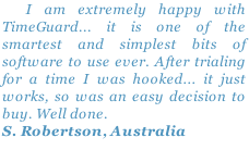   I am extremely happy with TimeGuard... it is one of the smartest and simplest bits of software to use ever. After trialing for a time I was hooked... it just works, so was an easy decision to buy. Well done.
S. Robertson, Australia
